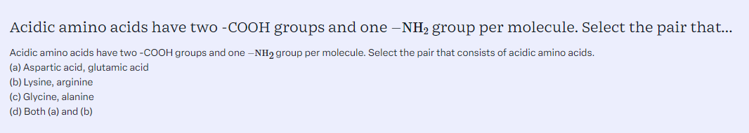 Acidic amino acids have two -COOH groups and one -NH2 group per molecule. Select the pair that consists of acidic amino acids. <br/> <br/>(a) Aspartic acid, glutamic acid <br/>(b) Lysine, arginine <br/>(c) Glycine, alanine <br/>(d) Both (a) and (b)